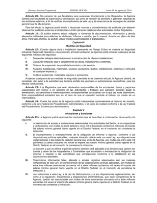 (Primera Sección-Vespertina) DIARIO OFICIAL Lunes 11 de agosto de 2014 
Artículo 20.- Sin perjuicio de sus facultades para supervisar directamente a los Regulados, la Agencia 
contará con facultades de supervisión y verificación, así como de revisión de escritorio o gabinete, respecto de 
los auditores externos, a fin de verificar el cumplimiento de esta Ley y la observancia de las reglas de carácter 
general que de ella emanen. 
Para tal efecto, la Agencia podrá emitir o reconocer normas y procedimientos de auditoría que deberán 
observar los auditores externos al dictaminar o emitir opiniones relativas a las actividades de los Regulados. 
Artículo 21.- El auditor externo estará obligado a conservar la documentación, información y demás 
elementos utilizados para elaborar su dictamen, informe u opinión, por lo menos, durante un plazo de diez 
años. Para tales efectos, se podrán utilizar medios automatizados o digitalizados. 
Capítulo IV 
Medidas de Seguridad 
Artículo 22.- Cuando alguna obra o instalación represente un Riesgo Crítico en materia de Seguridad 
Industrial, Seguridad Operativa o de protección al medio ambiente, la Agencia podrá ordenar cualquiera de las 
siguientes medidas de seguridad: 
I. Suspender trabajos relacionados con la construcción de obras e instalaciones; 
II. Clausurar temporal, total o parcialmente las obras, instalaciones o sistemas; 
III. Ordenar la suspensión temporal del suministro o del servicio; 
IV. Asegurar substancias, materiales, equipos, accesorios, ductos, instalaciones, sistemas o vehículos 
de cualquier especie, y 
V. Inutilizar sustancias, materiales, equipos o accesorios. 
Al ejercer cualquiera de las medidas de seguridad previstas en el presente artículo, la Agencia deberá, de 
inmediato, dar aviso a la autoridad que hubiera emitido los permisos o autorizaciones respectivas, para los 
efectos conducentes. 
Artículo 23.- Los Regulados que sean declarados responsables de los accidentes, daños y perjuicios 
ocasionados con motivo o en ejercicio de las actividades y trabajos que ejecuten, deberán pagar la 
remediación, las sanciones e indemnizaciones correspondientes de acuerdo con lo que las leyes determinen. 
Esta responsabilidad subsistirá aún en el caso de que el operador contrate el trabajo por medio de un 
intermediario. 
Artículo 24.- Contra los actos de la Agencia podrá interponerse opcionalmente el recurso de revisión, 
conforme a la Ley Federal de Procedimiento Administrativo, o el juicio de nulidad conforme a la Ley Federal 
del Procedimiento Contencioso Administrativo. 
Capítulo V 
Infracciones y Sanciones 
Artículo 25.- La Agencia podrá sancionar las conductas que se describen a continuación, de acuerdo a lo 
siguiente: 
I. La restricción de acceso a instalaciones relacionadas con actividades del Sector, a los inspectores 
y verificadores, con multas de entre setenta y cinco mil a doscientas veinticinco mil veces el importe 
del salario mínimo general diario vigente en el Distrito Federal, en el momento de cometerse la 
infracción; 
II. El incumplimiento o entorpecimiento de la obligación de informar o reportar, conforme a las 
disposiciones jurídicas aplicables, cualquier situación relacionada con esta Ley, sus disposiciones 
reglamentarias o las reglas de carácter general que emita la Agencia, con multas de entre siete mil 
quinientas a ciento cincuenta mil veces el importe del salario mínimo general diario vigente en el 
Distrito Federal, en el momento de cometerse la infracción. 
La sanción a que se refiere el párrafo anterior también será aplicable a los terceros que operen por 
cuenta y orden de los Asignatarios o Contratistas que incumplan o entorpezcan la obligación de 
informar o reportar a las autoridades que correspondan conforme a lo establecido en las 
disposiciones aplicables; 
III. Proporcionar información falsa, alterada o simular registros relacionados con las materias 
competencia de esta Ley, en contravención de las disposiciones jurídicas aplicables, con multas de 
entre tres millones setecientas cincuenta mil a siete millones quinientas mil veces el importe del 
salario mínimo general diario vigente en el Distrito Federal, en el momento de cometerse la 
infracción, y 
IV. Las violaciones a esta Ley, a la Ley de Hidrocarburos y a sus disposiciones reglamentarias, así 
como a la regulación, lineamientos y disposiciones administrativas, que sean competencia de la 
Agencia, podrán ser sancionadas con multas de entre setecientas cincuenta mil a siete millones 
quinientas mil veces el importe del salario mínimo general diario vigente en el Distrito Federal, en el 
momento de cometerse la infracción. 
 