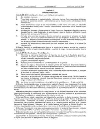 (Primera Sección-Vespertina) DIARIO OFICIAL Lunes 11 de agosto de 2014 
Capítulo II 
Del Director Ejecutivo 
Artículo 30.- El Director Ejecutivo deberá reunir los siguientes requisitos: 
I. Ser ciudadano mexicano; 
II. Poseer título profesional en cualquiera de las ingenierías, ciencias físico-matemáticas, biológicas, 
químicas, de las ciencias sociales y administrativas, que se vinculen con las actividades del Sector 
Hidrocarburos; 
III. Haber desempeñado cargos de alta responsabilidad, cuando menos cinco años, en actividades 
profesionales en el sector público o privado, sustancialmente relacionadas con las materias objeto 
de la Agencia; 
IV. No haber sido Secretario o Subsecretario de Estado, Procurador General de la República, senador, 
diputado federal o local, Gobernador de algún Estado o Jefe de Gobierno del Distrito Federal, 
durante el año previo a su nombramiento; 
V. No haber sido accionista, consejero, directivo, comisario o apoderado de empresas del Sector 
Hidrocarburos, asociadas o comercialmente relacionadas con Regulados, dentro del año inmediato 
anterior a su designación o tener parentesco consanguíneo en línea recta hasta el segundo grado 
con dichos accionistas, consejeros, directivos, comisarios o apoderados, y 
VI. No haber sido sentenciado por delito doloso que haya ameritado pena privativa de la libertad por 
más de un año. 
El Director Ejecutivo no podrá desempeñar durante el periodo de su encargo ninguna otra comisión o 
empleo particular o dentro de la administración pública, a excepción de cargos o empleos de carácter docente 
y los honoríficos. 
Artículo 31.- Son facultades del Director Ejecutivo: 
I. Administrar y representar legalmente a la Agencia, con la suma de facultades generales y 
especiales, incluyendo facultades para actos de administración y de dominio que, en su caso, 
requiera conforme a la legislación aplicable; 
II. Dirigir las actividades de la Agencia; 
III. Nombrar y remover libremente a los servidores públicos de la Agencia; 
IV. Expedir las reglas y disposiciones de carácter general en materia de Seguridad Industrial y 
Seguridad Operativa, así como las normas oficiales mexicanas en materia de protección ambiental, 
que sean competencia de la Agencia conforme a la presente Ley; 
V. Formular el anteproyecto de presupuesto anual y presentarlo ante la Secretaría para su entrega a 
la Secretaría de Hacienda y Crédito Público; 
VI. Ejercer o autorizar el ejercicio del presupuesto autorizado a la Agencia; 
VII. Participar en las negociaciones de tratados internacionales que lleve a cabo el Ejecutivo Federal en 
las materias de Seguridad Industrial, Seguridad Operativa y protección al medio ambiente que 
tengan vinculación con el Sector, y 
VIII. Las demás que sean necesarias para el cumplimiento de sus atribuciones y de la presente Ley. 
El Director Ejecutivo podrá delegar la representación legal de la Agencia y sus facultades en favor de los 
servidores públicos previstos en el Reglamento Interior respectivo, mediante acuerdo delegatorio que deberá 
publicarse en el Diario Oficial de la Federación, con excepción de la prevista en la fracción IV del presente 
artículo. 
Artículo 32.- La Agencia contará con un Consejo Técnico, el cual apoyará el desarrollo de sus actividades 
y servirá como instancia de coordinación entre las dependencias, órganos y entidades de la Administración 
Pública Federal con atribuciones relacionadas con las materias de esta Ley. 
El Consejo Técnico estará integrado por los titulares de las secretarías de Medio Ambiente y Recursos 
Naturales, quien lo presidirá; de Gobernación; de Marina; de Hacienda y Crédito Público; de Energía; de 
Comunicaciones y Transportes; del Trabajo y Previsión Social; de Salud; de la Comisión Nacional de 
Hidrocarburos; de la Comisión Reguladora de Energía; de la Comisión Nacional del Agua; de la Comisión 
Nacional de Áreas Naturales Protegidas y a el Instituto Nacional de Ecología y Cambio Climático. Los 
miembros titulares podrán nombrar un suplente con nivel mínimo de Director General o su equivalente. 
El Consejo Técnico podrá invitar a sus sesiones a representantes de las demás dependencias y entidades 
de la Administración Pública Federal, los cuales podrán intervenir con voz, pero sin voto. 
El Director Ejecutivo de la Agencia fungirá como Secretario Técnico del Consejo Técnico. Las actas de las 
sesiones deberán ser aprobadas y firmadas por quienes asistieron a las mismas. 
La periodicidad de las sesiones del Consejo Técnico y las formalidades para su convocatoria y desarrollo, 
se regirán por lo dispuesto en el Reglamento Interior de la Agencia. 
 