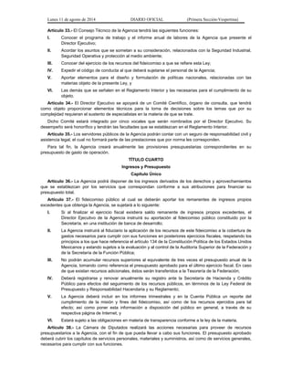 Lunes 11 de agosto de 2014 DIARIO OFICIAL (Primera Sección-Vespertina) 
Artículo 33.- El Consejo Técnico de la Agencia tendrá las siguientes funciones: 
I. Conocer el programa de trabajo y el informe anual de labores de la Agencia que presente el 
Director Ejecutivo; 
II. Acordar los asuntos que se sometan a su consideración, relacionados con la Seguridad Industrial, 
Seguridad Operativa y protección al medio ambiente; 
III. Conocer del ejercicio de los recursos del fideicomiso a que se refiere esta Ley; 
IV. Expedir el código de conducta al que deberá sujetarse el personal de la Agencia; 
V. Aportar elementos para el diseño y formulación de políticas nacionales, relacionadas con las 
materias objeto de la presente Ley, y 
VI. Las demás que se señalen en el Reglamento Interior y las necesarias para el cumplimiento de su 
objeto. 
Artículo 34.- El Director Ejecutivo se apoyará de un Comité Científico, órgano de consulta, que tendrá 
como objeto proporcionar elementos técnicos para la toma de decisiones sobre los temas que por su 
complejidad requieran el sustento de especialistas en la materia de que se trate. 
Dicho Comité estará integrado por cinco vocales que serán nombrados por el Director Ejecutivo. Su 
desempeño será honorífico y tendrán las facultades que se establezcan en el Reglamento Interior. 
Artículo 35.- Los servidores públicos de la Agencia podrán contar con un seguro de responsabilidad civil y 
asistencia legal, el cual no formará parte de las prestaciones que por norma les corresponden. 
Para tal fin, la Agencia creará anualmente las provisiones presupuestarias correspondientes en su 
presupuesto de gasto de operación. 
TÍTULO CUARTO 
Ingresos y Presupuesto 
Capítulo Único 
Artículo 36.- La Agencia podrá disponer de los ingresos derivados de los derechos y aprovechamientos 
que se establezcan por los servicios que correspondan conforme a sus atribuciones para financiar su 
presupuesto total. 
Artículo 37.- El fideicomiso público al cual se deberán aportar los remanentes de ingresos propios 
excedentes que obtenga la Agencia, se sujetará a lo siguiente: 
I. Si al finalizar el ejercicio fiscal existiera saldo remanente de ingresos propios excedentes, el 
Director Ejecutivo de la Agencia instruirá su aportación al fideicomiso público constituido por la 
Secretaría, en una institución de banca de desarrollo; 
II. La Agencia instruirá al fiduciario la aplicación de los recursos de este fideicomiso a la cobertura de 
gastos necesarios para cumplir con sus funciones en posteriores ejercicios fiscales, respetando los 
principios a los que hace referencia el artículo 134 de la Constitución Política de los Estados Unidos 
Mexicanos y estando sujetos a la evaluación y al control de la Auditoría Superior de la Federación y 
de la Secretaría de la Función Pública; 
III. No podrán acumular recursos superiores al equivalente de tres veces el presupuesto anual de la 
Agencia, tomando como referencia el presupuesto aprobado para el último ejercicio fiscal. En caso 
de que existan recursos adicionales, éstos serán transferidos a la Tesorería de la Federación; 
IV. Deberá registrarse y renovar anualmente su registro ante la Secretaría de Hacienda y Crédito 
Público para efectos del seguimiento de los recursos públicos, en términos de la Ley Federal de 
Presupuesto y Responsabilidad Hacendaria y su Reglamento; 
V. La Agencia deberá incluir en los informes trimestrales y en la Cuenta Pública un reporte del 
cumplimiento de la misión y fines del fideicomiso, así como de los recursos ejercidos para tal 
efecto; así como poner esta información a disposición del público en general, a través de su 
respectiva página de Internet, y 
VI. Estará sujeto a las obligaciones en materia de transparencia conforme a la ley de la materia. 
Artículo 38.- La Cámara de Diputados realizará las acciones necesarias para proveer de recursos 
presupuestarios a la Agencia, con el fin de que pueda llevar a cabo sus funciones. El presupuesto aprobado 
deberá cubrir los capítulos de servicios personales, materiales y suministros, así como de servicios generales, 
necesarios para cumplir con sus funciones. 
 