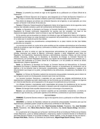 (Primera Sección-Vespertina) DIARIO OFICIAL Lunes 11 de agosto de 2014 
TRANSITORIOS 
Primero. La presente Ley entrará en vigor al día siguiente de su publicación en el Diario Oficial de la 
Federación. 
Segundo. El Director Ejecutivo de la Agencia, será designado por el Titular del Ejecutivo Federal en un 
plazo no mayor a noventa días naturales contados a partir de la entrada en vigor de la presente Ley. 
Para efecto de designar por primera vez al Director Ejecutivo de la Agencia, no será aplicable, por única 
ocasión, la fracción V del artículo 30 de esta Ley. 
Tercero. El Ejecutivo Federal expedirá el Reglamento Interior de la Agencia dentro de los siguientes ciento 
ochenta días naturales contados a partir del nombramiento del Director Ejecutivo. 
Cuarto. La Secretaría, la Secretaría de Energía, la Comisión Nacional de Hidrocarburos y la Comisión 
Reguladora de Energía continuarán despachando los asuntos que les competen, con base en las 
disposiciones legales aplicables, hasta la entrada en vigor del Reglamento Interior de la Agencia. 
En los asuntos que se encuentren en trámite a la entrada en vigor del Reglamento Interior de la Agencia, 
la autoridad que los tenga a su cargo decretará una suspensión del procedimiento y los remitirá a la Agencia 
en un plazo que no exceda de quince días hábiles. 
La Agencia reanudará los procedimientos correspondientes en un plazo máximo de diez días hábiles 
posteriores a su recepción. 
Los recursos de revisión en contra de los actos emitidos por las unidades administrativas de la Secretaría 
antes de la entrada en vigor de la Agencia, continuarán su trámite y serán resueltos por dicha dependencia del 
Ejecutivo Federal. 
Quinto. En tanto no entren en vigor las disposiciones administrativas de carácter general y normas 
oficiales mexicanas que expida la Agencia, continuarán vigentes y serán obligatorias para todos los 
Regulados, los lineamientos, disposiciones técnicas y administrativas, acuerdos, criterios, así como normas 
oficiales mexicanas, emitidas por la Secretaría, la Secretaría de Energía, la Comisión Nacional de 
Hidrocarburos y la Comisión Reguladora de Energía, que regulen las actividades objeto de la presente Ley, y 
que hayan sido publicadas en el Diario Oficial de la Federación o en los portales de internet de dichas 
dependencias u órganos reguladores. 
Sexto. La Secretaría, la Secretaría de Energía, la Comisión Nacional de Hidrocarburos, la Comisión 
Reguladora de Energía y Petróleos Mexicanos deberán instaurar un procedimiento de coordinación con la 
Agencia, a fin de transmitir toda la información, procedimientos, expedientes, estadística y cualquier otra 
documentación que tengan en su poder, correspondiente a las atribuciones, competencias y facultades de la 
Agencia. 
Séptimo. La Cámara de Diputados realizará las previsiones presupuestales necesarias para el efecto de 
que la Agencia cuente con el presupuesto necesario para iniciar sus funciones. 
Los recursos humanos, financieros y materiales con que cuenten las unidades administrativas de las 
dependencias y entidades que estén relacionadas con las funciones que se transfieren o asignan a la Agencia 
por virtud de este Decreto, se le traspasarán a fin de apoyar el cumplimiento de sus funciones. 
Los oficiales mayores o equivalentes serán responsables del proceso de transferencia de los recursos 
mencionados, por lo que proveerán y acordarán lo necesario para dar cumplimiento al presente Decreto. 
Octavo. Se derogan todas aquellas disposiciones que contravengan a la presente Ley. 
Noveno. Las autorizaciones que se hubieren expedido por las autoridades competentes, a la fecha de 
entrada en vigor de esta Ley, continuarán vigentes en los términos y condiciones en que fueron expedidas. 
TRANSITORIOS 
PRIMERO. El presente Decreto entrará en vigor el día siguiente al de su publicación en el Diario Oficial de 
la Federación. 
SEGUNDO. La Cámara de Diputados realizará las previsiones presupuestales necesarias para que las 
dependencias y entidades puedan cumplir las atribuciones conferidas en este Decreto. 
México, D.F., a 31 de julio de 2014.- Sen. Raúl Cervantes Andrade, Presidente.- Dip. José González 
Morfín, Presidente.- Sen. María Elena Barrera Tapia, Secretaria.- Dip. Xavier Azuara Zúñiga, Secretario.- 
Rúbricas." 
En cumplimiento de lo dispuesto por la fracción I del Artículo 89 de la Constitución Política de los Estados 
Unidos Mexicanos, y para su debida publicación y observancia, expido el presente Decreto en la Residencia 
del Poder Ejecutivo Federal, en la Ciudad de México, Distrito Federal, a once de agosto de dos mil catorce.- 
Enrique Peña Nieto.- Rúbrica.- El Secretario de Gobernación, Miguel Ángel Osorio Chong.- Rúbrica. 
