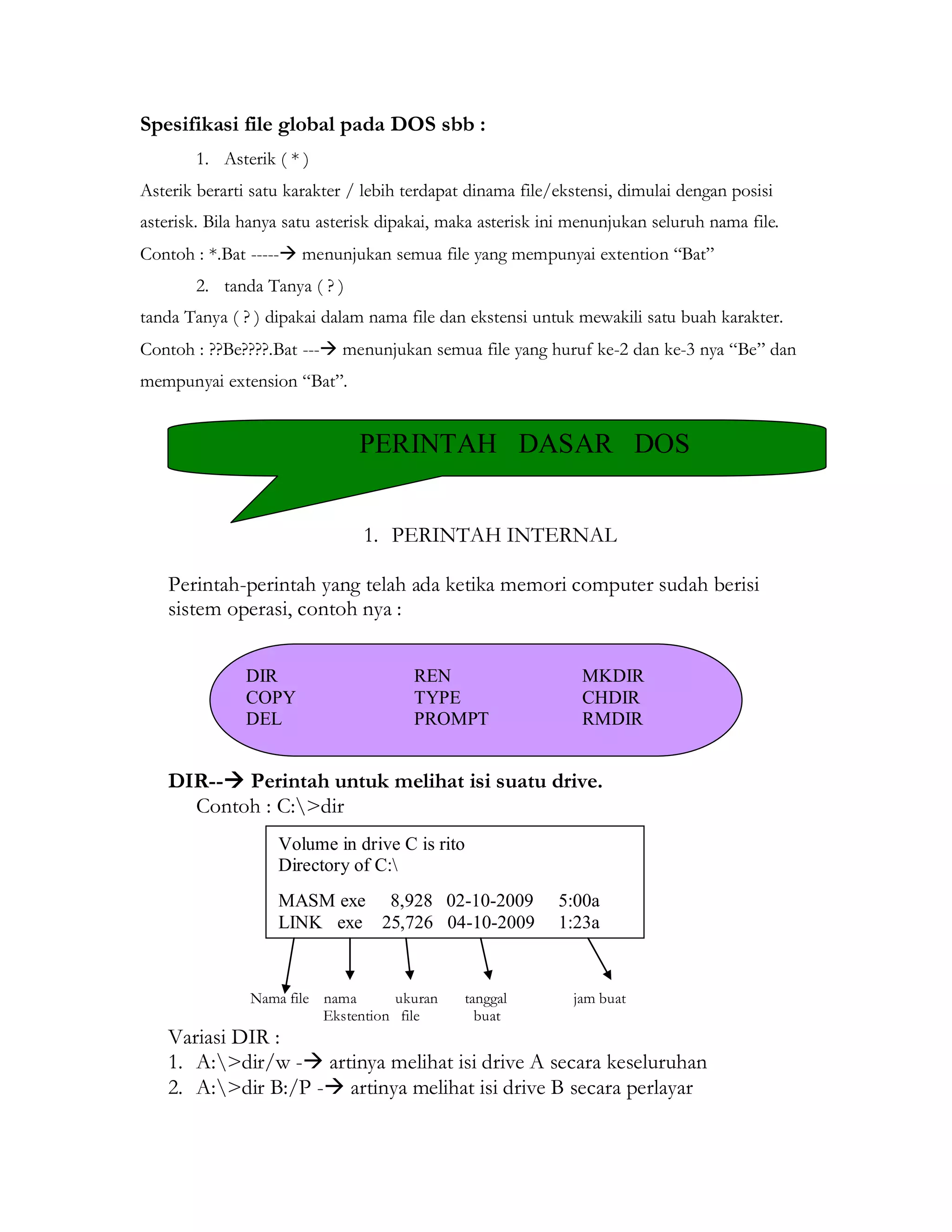 Spesifikasi file global pada DOS sbb : 
1. Asterik ( * ) 
Asterik berarti satu karakter / lebih terdapat dinama file/ekstensi, dimulai dengan posisi asterisk. Bila hanya satu asterisk dipakai, maka asterisk ini menunjukan seluruh nama file. 
Contoh : *.Bat ----- menunjukan semua file yang mempunyai extention “Bat” 
2. tanda Tanya ( ? ) 
tanda Tanya ( ? ) dipakai dalam nama file dan ekstensi untuk mewakili satu buah karakter. 
Contoh : ??Be????.Bat --- menunjukan semua file yang huruf ke-2 dan ke-3 nya “Be” dan mempunyai extension “Bat”. 
1. PERINTAH INTERNAL 
Perintah-perintah yang telah ada ketika memori computer sudah berisi sistem operasi, contoh nya : 
DIR-- Perintah untuk melihat isi suatu drive. 
Contoh : C:>dir 
Nama file nama ukuran tanggal jam buat 
Ekstention file buat 
Variasi DIR : 
1. A:>dir/w - artinya melihat isi drive A secara keseluruhan 
2. A:>dir B:/P - artinya melihat isi drive B secara perlayar 
PERINTAH DASAR DOS 
DIR REN MKDIR 
COPY TYPE CHDIR 
DEL PROMPT RMDIR 
Volume in drive C is rito 
Directory of C: 
MASM exe 8,928 02-10-2009 5:00a 
LINK exe 25,726 04-10-2009 1:23a  
