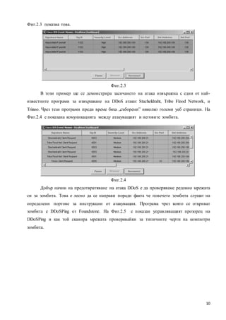 10
Фиг.2.3 показва това.
Фиг.2.3
В този пример ще се демонстрира засичането на атака извършена с едни от най-
известните програми за извършване на DDoS атаки: Stacheldraht, Tribe Flood Network, и
Trinoo. Чрез тези програми преди време бяха „съборени” няколко големи уеб страници. На
Фиг.2.4 е показана комуникацията между атакуващият и неговите зомбита.
Фиг.2.4
Добър начин на предотвратяване на атака DDoS е да проверяваме редовно мрежата
си за зомбита. Това е лесно да се направи поради факта че повечето зомбита слушат на
определени портове за инструкции от атакуващия. Програма чрез която се откриват
зомбита е DDoSPing от Foundstone. На Фиг.2.5 е показан управляващият прозорец на
DDoSPing и как той сканира мрежата проверявайки за типичните черти на компютри
зомбита.
 