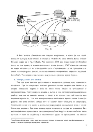 5
Фиг. 1.3
В Smurf атаките обикновено има атакуващ, посредници, и жертва (в този случай
това е уеб сървъра). Нека мрежата в примера е 192.168.1.0 с маска 24 бита. Тогава нейният
broadcast адрес ще е 192.168.1.255. Ако изпратим ICMP echo-request пакет към broadcast
адреса на тази мрежа, то всички компютри от нея ще изпратят ICMP echo-reply в отговор
на адреса на подателя на echo-request пакета. Следователно, за да е успешна тази
атака, тук също трябва да използваме техниката с преправяне на адреса на подателя
(spoofing3). Тази атака не претоварва жертвата, но запълва целия й канал.
4. Разпределени DoS атаки
Този тип атаки изискват много знание от злодеятеля и предварително планиране и
подготовка. При тях атакуващият използва различни системи свързани към Internet за да
атакува определена жертва и това ги прави много трудни за проследяване и
противодействие. Подготовката на атаката се състои в това че злодеятелят предварително
разбива защитата на няколко машини в Internet и го поставя под свой контрол като
инсталира вреден код. Тези вече компрометирани компютри се наричат агенти, ботове (от
роботи) или дори зомбита (заради това че следват сляпо командите на атакуващия).
Злодеятелят ползва тези агенти за да извърши координирана едновременна атака от всички
ботове към жертвата. Тази атака изяжда канала и мрежовите ресурси на атакувания. Тя е
високо ефективна заради това че е координирана (общия ресурс на всички зомбита е много
по-голям от този на злодеятеля) и изключително трудна за проследяване. По правило
3 spoofingattack – ситуация в която човек или програма успешно се представя за друг чрез фалшификация на
данни и съответно получаващ нелегитимно предимство
 