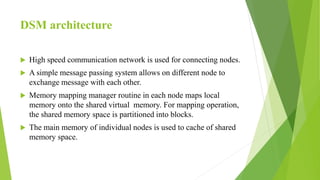 DSM architecture
 High speed communication network is used for connecting nodes.
 A simple message passing system allows on different node to
exchange message with each other.
 Memory mapping manager routine in each node maps local
memory onto the shared virtual memory. For mapping operation,
the shared memory space is partitioned into blocks.
 The main memory of individual nodes is used to cache of shared
memory space.
 