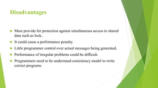 Disadvantages
 Must provide for protection against simultaneous access to shared
data such as lock..
 It could cause a performance penalty.
 Little programmer control over actual messages being generated.
 Performance of irregular problems could be difficult.
 Programmers need to be understand consistency model to write
correct programs.
 