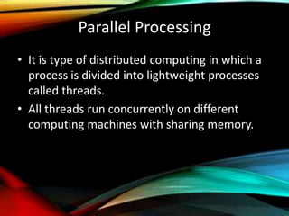 Parallel Processing
• It is type of distributed computing in which a
process is divided into lightweight processes
called threads.
• All threads run concurrently on different
computing machines with sharing memory.
 