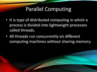 Parallel Computing
• It is type of distributed computing in which a
process is divided into lightweight processes
called threads.
• All threads run concurrently on different
computing machines without sharing memory.
 