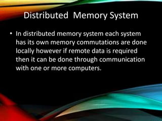 Distributed Memory System
• In distributed memory system each system
has its own memory commutations are done
locally however if remote data is required
then it can be done through communication
with one or more computers.
 