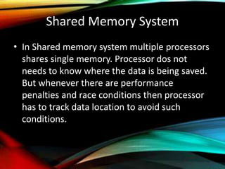 Shared Memory System
• In Shared memory system multiple processors
shares single memory. Processor dos not
needs to know where the data is being saved.
But whenever there are performance
penalties and race conditions then processor
has to track data location to avoid such
conditions.
 