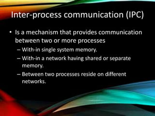 Inter-process communication (IPC)
• Is a mechanism that provides communication
between two or more processes
– With-in single system memory.
– With-in a network having shared or separate
memory.
– Between two processes reside on different
networks.
 