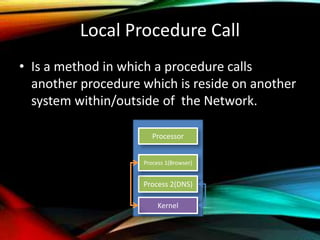 Local Procedure Call
• Is a method in which a procedure calls
another procedure which is reside on another
system within/outside of the Network.
Processor
Kernel
Process 1(Browser)
Process 2(DNS)
 