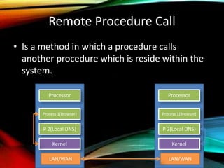 Remote Procedure Call
• Is a method in which a procedure calls
another procedure which is reside within the
system.
Processor
Kernel
Process 1(Browser)
P 2(Local DNS)
Processor
Kernel
Process 1(Browser)
P 2(Local DNS)
LAN/WAN LAN/WAN
 