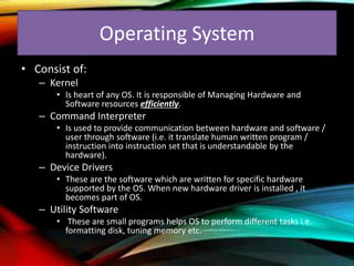 Operating System
• Consist of:
– Kernel
• Is heart of any OS. It is responsible of Managing Hardware and
Software resources efficiently.
– Command Interpreter
• Is used to provide communication between hardware and software /
user through software (i.e. it translate human written program /
instruction into instruction set that is understandable by the
hardware).
– Device Drivers
• These are the software which are written for specific hardware
supported by the OS. When new hardware driver is installed , it
becomes part of OS.
– Utility Software
• These are small programs helps OS to perform different tasks i.e.
formatting disk, tuning memory etc.
 