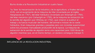 Burns divide a la Revolución Industrial en cuatro fases:
1a. fase: la mecanización de la industria y de la agricultura, a finales del siglo
XVIII, con el surgimiento de la máquina de hilar (inventada por el inglés
Hargreaves en 1767), del telar hidráulico (inventado por Arkwright en 1769),
del telar mecánico (por Cartwright en 1785), de la máquina de extracción de
la semilla del algodón (por Whitney en 1792), que vinieron a sustituir el
trabajo y la fuerza muscular del hombre, del animal e incluso de la rueda
hidráulica. Eran máquinas grandes y pesadas pero con increíble superioridad
sobre los procesos manualesde producci6n de la época. La máquina de
extracción de la semilla de algodón tenía una capacidad para 1000 libras de
algodón mientras que, en el mismo tiempo, un esclavo conseguía trabajar 5.
INFLUENCIA DE LA REVOLUCION INDUSTRIAL
 