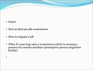  Issues:
 How to find am idle workstation
 How to migrate a job
 What if a user logs onto a workstation which is running a
process of a remote machine (preemptive process migration
facility)

 