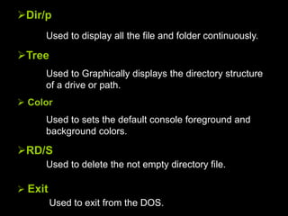 Dir/p
Used to display all the file and folder continuously.
Tree
Used to Graphically displays the directory structure
of a drive or path.
 Color
Used to sets the default console foreground and
background colors.
RD/S
Used to delete the not empty directory file.
 Exit
Used to exit from the DOS.
 