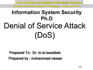 1/42
Arab Academy for Banking &Financial Sciences
Faculty of Information Systems & Technology - Department of CIS
Information System Security
Ph.D
Prepared by : mohammad nassar
Prepared To: Dr. lo’ai tawalbeh
Denial of Service Attack
(DoS)
 