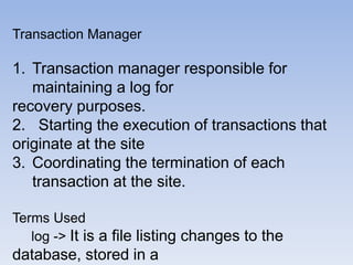 Transaction Manager
1. Transaction manager responsible for
maintaining a log for
recovery purposes.
2. Starting the execution of transactions that
originate at the site
3. Coordinating the termination of each
transaction at the site.
Terms Used
log -> It is a file listing changes to the
database, stored in a
 