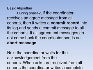 Basic Algorithm
During phase2, if the coordinator
receives an agree message from all
cohorts, then it writes a commit record into
its log and sends a commit message to all
the cohorts. If all agreement messages do
not come back the coordinator sends an
abort message.
Next the coordinator waits for the
acknowledgement from the
cohorts. When acks are received from all
cohorts the coordinator writes a complete
 