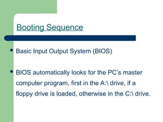 Booting Sequence
 Basic Input Output System (BIOS)
 BIOS automatically looks for the PC’s master
computer program, first in the A: drive, if a
floppy drive is loaded, otherwise in the C: drive.
 