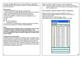 O display exibe ou . Pressione as teclas ▼MODO ou ▲EVENTO                  Pode-se imprimir os dados clicando no ícone da impressora.
para alternar entre os dois valores e pressione o botão ►RELÓGIO para      Obs.: Para gerar o gráfico é necessário salvar os dados clicando no
mudar de parâmetro.                                                              ícone do disquete> dê nome ao arquivo (não esqueça a extensão
                                                                                 .DAT)> clique em OK.
Observações:
 - Pressione REDEFINIR para terminar a configuração.                       Para visualizar relatório minuto a minuto e histograma
 - Pode-se pressionar o botão ◄EXECUTAR para retornar ao parâmetro
anterior. Os botões ◄EXECUTAR e ►RELÓGIO podem ser                         Após ter salvo os dados no quadro de detalhes clique em
pressionados a qualquer momento para mudar de parâmetro.                   ARQUIVO>VISUALIZAR ARQUIVO> selecione o nome dado ao
 - Pela norma brasileira, o dosímetro deve ser configurado com os          arquivo> clique em OK.
seguintes valores:                                                         Será exibida a tela de relatório minuto a minuto.
Lc = 85                                                                    Para imprimir clique no ícone IMPRIMIR na barra de tarefas.
Lt = 80
ER = 5 pela norma NR-15
      3 pela norma NHO-01
 - A norma NHO-01 é utilizada pela Fundação Jorge Duprat Figueiredo
de Segurança e Medicina do Trabalho (FUNDACENTRO).

Nota:
A configuração dos parâmetros deve ser feita apenas uma vez. Não
é necessário efetuar a configuração dos parâmetros a cada
utilização. O equipamento já sai configurado de fábrica caso ocorra
que o equipamento ao ligar não esteja configurado só seguir passo
a passo abaixo:

Configuração via computador
Configura o dosímetro a partir do computador. Pode-se configurar todos
os itens descritos no procedimento de programação, na seção 8, através
desta janela. Após selecionar os valores conforme a norma, clique em
OK para confirmar as alterações ou em CANCELAR para ignorar. Isto
desabilita o dosímetro por alguns instantes. Enquanto o programa estiver
configurando o dosímetro, não pressione nenhum botão do instrumento,
caso contrário, poderão ocorrer erros.




9                                                                                                                                           18
 