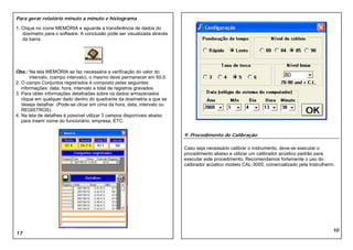 Para gerar relatório minuto a minuto e histograma
1. Clique no ícone MEMÓRIA e aguarde a transferência de dados do
   dosímetro para o software. A conclusão pode ser visualizada através
   da barra.




Obs.: Na tela MEMÓRIA se faz necessária a verificação do valor do
       intervalo. (campo intervalo), o mesmo deve permanecer em 60,0.                                                   80
2. O campo Conjuntos registrados é composto pelas seguintes
   informações: data, hora, intervalo e total de registros gravados.
3. Para obter informações detalhadas sobre os dados armazenados
   clique em qualquer dado dentro do quadrante da dosimetria a que se
   deseja detalhar. (Pode-se clicar em cima da hora, data, intervalo ou
   REGISTROS).
4. Na tela de detalhes é possível utilizar 3 campos disponíveis abaixo
   para inserir nome do funcionário, empresa, ETC.


                                                                          9. Procedimento de Calibração

                                                                          Caso seja necessário calibrar o instrumento, deve-se executar o
                                                                          procedimento abaixo e utilizar um calibrador acústico padrão para
                                                                          executar este procedimento. Recomendamos fortemente o uso do
                                                                          calibrador acústico modelo CAL-3000, comercializado pela Instrutherm.




                                                                                                                                              10
17
 