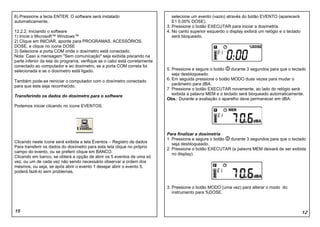 6) Pressione a tecla ENTER. O software será instalado                          selecione um evento (vazio) através do botão EVENTO (aparecerá
automaticamente.                                                               E1 0.00% DOSE).
                                                                            3. Pressione o botão EXECUTAR para iniciar a dosimetria.
12.2.2. Iniciando o software                                                4. No canto superior esquerdo o display exibirá um relógio e o teclado
1) Inicie o Microsoft™ Windows™                                                será bloqueado.
2) Clique em INICIAR, aponte para PROGRAMAS, ACESSÓRIOS,
DOSE, e clique no ícone DOSE
3) Selecione a porta COM onde o dosímetro está conectado.
Nota: Caso a mensagem "Sem comunicação" seja exibida piscando na
parte inferior da tela do programa, verifique se o cabo está corretamente
conectado ao computador e ao dosímetro, se a porta COM correta foi
selecionada e se o dosímetro está ligado.                                   5. Pressione e segure o botão    durante 3 segundos para que o teclado
                                                                               seja desbloqueado.
Também pode-se reiniciar o computador com o dosímetro conectado             6. Em seguida pressione o botão MODO duas vezes para mudar o
para que este seja reconhecido.                                                parâmetro para dBA.
                                                                            7. Pressione o botão EXECUTAR novamente, ao lado do relógio será
Transferindo os dados do dosímetro para o software                             exibida a palavra MEM e o teclado será bloqueado automaticamente.
                                                                            Obs.: Durante a avaliação o aparelho deve permanecer em dBA.
Podemos iniciar clicando no ícone EVENTOS.




                                                                            Para finalizar a dosimetria
                                                                            1. Pressione e segure o botão durante 3 segundos para que o teclado
Clicando neste ícone será exibida a tela Eventos – Registro de dados
                                                                               seja desbloqueado.
Para transferir os dados do dosímetro para esta tela clique no próprio
                                                                            2. Pressione o botão EXECUTAR (a palavra MEM deixará de ser exibida
campo do evento, ou se preferir clique em BANCO.
                                                                               no display).
Clicando em banco, se obterá a opção de abrir os 5 eventos de uma só
vez, ou um de cada vez não sendo necessário observar a ordem dos
mesmos, ou seja, se após abrir o evento 1 desejar abrir o evento 5,
poderá fazê-lo sem problemas.


                                                                            3. Pressione o botão MODO (uma vez) para alterar o modo do
                                                                               instrumento para %DOSE.



15                                                                                                                                                   12
 