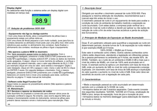 Display digital                                                                   1. Descrição Geral
Ao selecionar esta função o sistema exibe um display digital com
medidas em tempo real.                                                            Obrigado por escolher o dosímetro pessoal de ruído DOS-500. Para
                                                                                  assegurar a máxima obtenção de resultados, recomendamos que o
                                                                                  manual seja lido antes de iniciar o uso.
                                                                                  O dosímetro pessoal de ruído é um equipamento de teste para avaliar a
                                                                                  condição de ruído do ambiente de trabalho medindo a exposição ao
                                                                                  ruído acumulado. Com estes dados, a empresa pode verificar se o
17. Solução de problemas DOS-500                                                  controle do nível de ruído é efetivo e decidir por aplicar ou não ações de
                                                                                  redução de ruído a fim de evitar traumas acústicos e perda de audição
 - Equipamento não liga ou desliga sozinho                                        dos funcionários.
• Com uma chave de fenda, abra o compartimento de pilhas.Caso o
equipamento esteja com pilhas retire-as.                                          2. Princípio de Medição da Exposição ao Ruído Acumulado
Com uma chave de fenda pequena e com muito cuidado, puxe para fora os
contatos deixando os alinhados (Você pode usar uma pilha mod. AAA como            Dose: É um parâmetro utilizado para quantificar a exposição ao ruído em
referência para auxiliar no alinhamento dos contatos). Após finalizar o           determinado período, durante turnos de % de exposição ao ruído relativo
alinhamento dos contatos, recoloque as pilhas e ligue o equipamento               à (por exemplo) 85dB por 8 horas.
                                                                                                       100% DOSE = 85dBA por 8 horas
- Não aparece a palavra MEM no dosímetro                                          Este valor é conhecido como critério. Outros valores conhecidos como
Obs: Será necessário apagar todos os dados da memória. Com o                      critério estão disponíveis, atendendo a legislação em diferentes países.
equipamento desligado, pressione o botão EXECUTAR juntamente com o
                                                                                  Se a pessoa permanece no ambiente por 4 horas, ela recebe 50% de
botão     (Liga/Desliga), o display exibirá E-EP, e todos os dados da memória
                                                                                  DOSE. Também, se o ruído de um ambiente é 93dB (3 dB a mais que o
serão apagados. A seguir, clique no ícone memória do software, e verifique o
valor abaixo da palavra intervalo, caso o valor seja diferente de 60,0 (1,030
                                                                                  nível de critério de 90dB), um nível de 100% será acumulado em 4
por exemplo) clique em cima do valor, será exibida a mensagem: Digite o           horas. O exemplo acima se aplica a um dosímetro com taxa de troca de
valor desejado; clique em OK e apague o valor, insira o valor de 60,0 e clique    3dB, onde um aumento de 3dB no nível de ruído corresponde a energia
em ENTER 2 vezes. Em seguida desligue o dosímetro. Com o mesmo                    duplicada. Um dosímetro com taxa de troca de 5dB alcança a duplicação
desligado, pressione EXECUTAR juntamente com o botão            (Liga/Desliga).   do valor quando o aumento no nível de ruído é 5dB. Este valor deve ser
Selecione um evento livre e inicie uma avaliação para teste, conforme             escolhido de acordo com a legislação de cada país.
descrito na página 11 neste manual de instruções.
                                                                                  3. Características
- Software exibe Ilegal Function Call
Seguir todos os passos do procedimento anterior (Não aparece a palavra             • Mede a exposição pessoal ao ruído acumulado em determinado
MEM no dosímetro).                                                                período com a unidade de % DOSE de ruído.
18. Manutenção                                                                    • Armazena dados em até 5 eventos separados. Cada evento consiste
18.1 Serviços e reparos no dosímetro de ruídos                                    dos seguintes resultados: %DOSE, %DOSE em 8 horas, sinalização de
Este dosímetro foi projetado e construído para oferecer vários anos de            RMS e pico, tempo de exposição, hora de pico e duração de pico.
operação confiável e segura. No entanto, caso ocorra alguma falha que             • Armazena dados na memória datalogger (para elaboração de relatório
impeça o funcionamento correto do instrumento, remova as pilhas para
                                                                                  de minuto a minuto)
prevenir danos maiores e envie o instrumento para manutenção. Para

25                                                                                                                                                         2
 