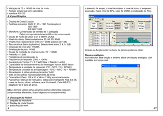 • Medição de 70 ~ 140dB de nível de ruído.                               o intervalo de tempo, o nível de critério, a taxa de troca, o tempo em
• Relógio tempo real com calendário.                                     execução, maior nível de SPL, valor de DOSE e sinalização de Pico.
• Interface RS-232
4. Especificações

• Display de Cristal Líquido
• Padrões aplicados: ANSI S1.25 - 1991 Ponderação A
                        ISO 1999
                        BS 6402:1983
• Microfone: Condensado de eletreto de ½ polegada
              Cabo com aproximadamente 80cm de comprimento
• Escala de ruído de Dose: 0,01 a 9999% DOSE
• Nível de critério: Selecionável entre 80, 84, 85, 90dB
• Nível Limiar: Selecionável entre 70 ~ 90dB (passos de 1dB)
• Taxa de troca (fator duplicativo): Selecionável entre 3, 4, 5, 6dB
• Detecção de nível alto: 115dBA
• Sinalização de pico: 140dB                                             Através da função exibir na barra de tarefas podemos obter:
• Escala de medição de nível de ruído: 70 ~ 140dB
• Precisão: ± 1,5dB                                                      Display analógico
• Freqüência de ponderação: A                                            Ao selecionar esta função o sistema exibe um display analógico com
• Freqüência de resposta: 20Hz ~ 10KHz                                   medidas em tempo real.
• Constante de Tempo: F / S (Fast / Slow = Rápido / Lento)
• Capacidade de armazenamento do datalogger: Aprox. 8800 dados
• Temperatura e umidade de operação: 0°C ~ 50°C / 10 ~ 90%RH
• Temperatura umidade de armazenagem: -10ºC ~ 60ºC / 10 ~ 75%RH
• Alimentação: 4 pilhas alcalinas tamanho “AAA”
• Vida útil das pilhas: Aproximadamente 32 horas
• Dimensões / Peso: 106 x 60 x 34mm / 350g aproximadamente
• Acessórios: Manual de Instruções, estojo para transporte mod. ES-08,
  chave de fenda, pilhas, software para Windows®, Cabo RS-232,
  adaptador de 9 para 25 pinos.

Obs.: Sempre utilizar pilhas alcalinas (pilhas diferentes possuem
comprimentos diferentes, ficam folgadas no compartimento)

5. Descrição do Painel
1- Soquete do microfone
2- Display de cristal líquido
3- Botão REDEFINIR
3                                                                                                                                                 24
 