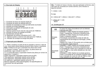6. Descrição do Display                                                   Obs.: T é dado em horas e minutos, mas para aplicação na fórmula, este
                                                                          valor deve ser convertido em número decimal, como indicado no
                                                                          seguinte exemplo:

                                                                          T = 4h30m = 4,5h

                                                                          Ou seja:

                                                                          4h = 240min    T = 240min + 30min    T = 270min

                                                                          T = 270min    T = 4,5h
1 - Constante de tempo de resposta rápida (F).                                 60min
2 - Constante de tempo de resposta lenta (S).
3 - Indicador de exposição ao ruído que está sendo acumulado              16. Certificação CE
4 - Indicador da função Datalogger
5 - Interrupção na medição de exposição de ruído
6 - Símbolo de DOSE.                                                                     A marca CE indica concordância com as diretrizes
7 - Aparece quando houver sinal de ruído acima de 140dB (A)                              definidas pelo EMC.
8 - Indicador de tempo de medição de DOSE                                                EN50081-1 (1992): Padrão de emissão genérica.
9 - Decibelímetro (função SPL)                                                           Parte 1: Residencial, Comercial e Indústrias leves.
10- Registrador de eventos (indicadores de E1 ~ E5)                                      EN50081-2 (1993): Padrão de emissão genérica.
11 - Aparece quando o nível de ruído está acima de 115dB (A).                            Parte 2: Ambiente industrial.
                                                                           Emissão
12 - Indicador da condição de energia das pilhas                                         Perturbação característica de ondas de rádio de
                                                                           EMC
                                                                                         equipamentos de tecnologia de informação. Limites
7. Preparação para Medição                                                               classe B.
                                                                                         Regras FCC, Parte 15: De acordo com os limites para
                                                                                         um dispositivo digital classe B.
7.1. Retire o parafuso na parte de trás do aparelho e remova o clipe de
                                                                                         EN50082-1 (1992): Padrão de imunidade genérica.
cinto. Insira quatro pilhas alcalinas tamanho AAA e feche-o novamente.
                                                                                         Parte 1: Residencial, Comercial e Indústrias leves.
Nota: Certifique-se de que a polaridade das pilhas está correta.
                                                                                         A imunidade RF implica que a indicação de níveis de
7.2. Quando o símbolo piscar no display, as pilhas devem ser                             ruído de 70dB ou mais serão afetadas por não mais
substituídas, como indicado no item 7.1.                                   Imunidade
                                                                                         que ± 1,5dB
7.3. O símbolo mostra a capacidade restante das pilhas por número de       EMC
                                                                                         EN50082-2 (1995): Padrão de imunidade genérica.
segmentos. A relação é:                                                                  Parte 2: Imunidade RF em ambiente industrial implica
Quatro segmentos: capacidade restante acima de 84%                                       que a indicação de níveis de ruído de 70dB ou mais
Três segmentos: capacidade restante acima de 66%                                         serão afetados por não mais que ± 1,5dB.
Dois segmentos: capacidade restante acima de 25%
Um segmento: capacidade restante acima de 11%
Nenhum segmento: pilhas descarregadas; As especificações do
instrumento não são garantidas.
5                                                                                                                                               22
 