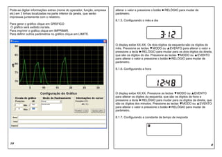 Pode-se digitar informações extras (nome do operador, função, empresa   alterar o valor e pressione o botão ►RELÓGIO para mudar de
etc) em 3 linhas localizadas na parte inferior da janela, que serão     parâmetro.
impressas juntamente com o relatório.
                                                                        8.1.5. Configurando o mês e dia
Para gerar o gráfico clique em GRÁFICO
O gráfico será exibido na tela.
Para imprimir o gráfico clique em IMPRIMIR.
Para definir outros parâmetros no gráfico clique em LIMITE.


                                                                        O display exibe XX-XX. Os dois dígitos da esquerda são os dígitos do
                                                                        mês. Pressione as teclas ▼MODO ou ▲EVENTO para alterar o valor e
                                                                        pressione a tecla ►RELÓGIO para mudar para os dois dígitos da direita,
                                                                        que são os dígitos do dia. Pressione as teclas ▼MODO ou ▲EVENTO
                                                                        para alterar o valor e pressione o botão ►RELÓGIO para mudar de
                                                                        parâmetro.

                                                                        8.1.6. Configurando a hora




                                                                        O display exibe XX:XX. Pressione as teclas ▼MODO ou ▲EVENTO
                                                                        para alterar os dígitos da esquerda, que são os dígitos de hora e
                                                                        pressione a tecla ►RELÓGIO para mudar para os dígitos da direita, que
                                                                        são os dígitos dos minutos. Pressione as teclas ▼MODO ou ▲EVENTO
                                                                        para alterar o valor e pressione o botão ►RELÓGIO para mudar de
                                                                        parâmetro.

                                                                        8.1.7. Configurando a constante de tempo de resposta




19                                                                                                                                          8
 