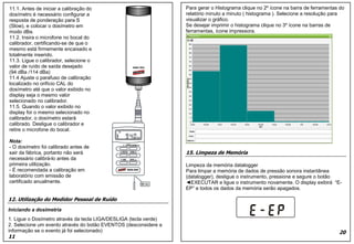Para gerar o Histograma clique no 2º ícone na barra de ferramentas do
relatório minuto a minuto ( histograma ). Selecione a resolução para
visualizar o gráfico.
Se desejar imprimir o histograma clique no 3º ícone na barras de
ferramentas, ícone impressora.
15. Limpeza de Memória
Limpeza da memória datalogger
Para limpar a memória de dados de pressão sonora instantânea
(datalogger), desligue o instrumento, pressione e segure o botão
◄EXECUTAR e ligue o instrumento novamente. O display exibirá “E-
EP” e todos os dados da memória serão apagados.
20
11.1. Antes de iniciar a calibração do
dosímetro é necessário configurar a
resposta de ponderação para S
(Slow), e colocar o dosímetro em
modo dBa.
11.2. Insira o microfone no bocal do
calibrador, certificando-se de que o
mesmo está firmemente encaixado e
totalmente inserido.
11.3. Ligue o calibrador, selecione o
valor de ruído de saída desejado
(94 dBa /114 dBa)
11.4 Ajuste o parafuso de calibração
localizado no orifício CAL do
dosímetro até que o valor exibido no
display seja o mesmo valor
selecionado no calibrador.
11.5. Quando o valor exibido no
display for o mesmo selecionado no
calibrador, o dosímetro estará
calibrado. Desligue o calibrador e
retire o microfone do bocal.
Nota:
- O dosímetro foi calibrado antes de
sair da fábrica, portanto não será
necessário calibrá-lo antes da
primeira utilização.
- É recomendada a calibração em
laboratório com emissão de
certificado anualmente.
12. Utilização do Medidor Pessoal de Ruído
Iniciando a dosimetria
1. Ligue o Dosímetro através da tecla LIGA/DESLIGA (tecla verde)
2. Selecione um evento através do botão EVENTOS (desconsidere a
informação se o evento já foi selecionado)
11
Para gerar o Histograma clique no 2º ícone na barra de ferramentas do
relatório minuto a minuto ( histograma ). Selecione a resolução para
visualizar o gráfico.
Se desejar imprimir o histograma clique no 3º ícone na barras de
ferramentas, ícone impressora.
15. Limpeza de Memória
Limpeza da memória datalogger
Para limpar a memória de dados de pressão sonora instantânea
(datalogger), desligue o instrumento, pressione e segure o botão
◄EXECUTAR e ligue o instrumento novamente. O display exibirá “E-
EP” e todos os dados da memória serão apagados.
20
11.1. Antes de iniciar a calibração do
dosímetro é necessário configurar a
resposta de ponderação para S
(Slow), e colocar o dosímetro em
modo dBa.
11.2. Insira o microfone no bocal do
calibrador, certificando-se de que o
mesmo está firmemente encaixado e
totalmente inserido.
11.3. Ligue o calibrador, selecione o
valor de ruído de saída desejado
(94 dBa /114 dBa)
11.4 Ajuste o parafuso de calibração
localizado no orifício CAL do
dosímetro até que o valor exibido no
display seja o mesmo valor
selecionado no calibrador.
11.5. Quando o valor exibido no
display for o mesmo selecionado no
calibrador, o dosímetro estará
calibrado. Desligue o calibrador e
retire o microfone do bocal.
Nota:
- O dosímetro foi calibrado antes de
sair da fábrica, portanto não será
necessário calibrá-lo antes da
primeira utilização.
- É recomendada a calibração em
laboratório com emissão de
certificado anualmente.
12. Utilização do Medidor Pessoal de Ruído
Iniciando a dosimetria
1. Ligue o Dosímetro através da tecla LIGA/DESLIGA (tecla verde)
2. Selecione um evento através do botão EVENTOS (desconsidere a
informação se o evento já foi selecionado)
11
 