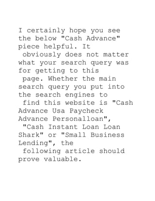 I certainly hope you see
the below quot;Cash Advancequot;
piece helpful. It
 obviously does not matter
what your search query was
for getting to this
 page. Whether the main
search query you put into
the search engines to
 find this website is quot;Cash
Advance Usa Paycheck
Advance Personalloanquot;,
 quot;Cash Instant Loan Loan
Sharkquot; or quot;Small Business
Lendingquot;, the
 following article should
prove valuable.
 