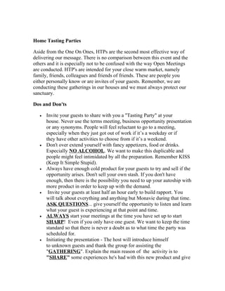 Home Tasting Parties

Aside from the One On Ones, HTPs are the second most effective way of
delivering our message. There is no comparison between this event and the
others and it is especially not to be confused with the way Open Meetings
are conducted. HTP's are intended for your close warm market, namely
family, friends, colleagues and friends of friends. These are people you
either personally know or are invites of your guests. Remember, we are
conducting these gatherings in our houses and we must always protect our
sanctuary.

Dos and Don'ts

   •   Invite your guests to share with you a "Tasting Party" at your
       house. Never use the terms meeting, business opportunity presentation
       or any synonyms. People will feel reluctant to go to a meeting,
       especially when they just got out of work if it’s a weekday or if
       they have other activities to choose from if it’s a weekend.
   •   Don't over extend yourself with fancy appetizers, food or drinks.
       Especially NO ALCOHOL. We want to make this duplicable and
       people might feel intimidated by all the preparation. Remember KISS
       (Keep It Simple Stupid).
   •   Always have enough cold product for your guests to try and sell if the
       opportunity arises. Don't sell your own stash. If you don't have
       enough, then there is the possibility you need to up your autoship with
       more product in order to keep up with the demand.
   •    Invite your guests at least half an hour early to build rapport. You
       will talk about everything and anything but Monavie during that time.
       ASK QUESTIONS... give yourself the opportunity to listen and learn
       what your guest is experiencing at that point and time.
   •   ALWAYS start your meetings at the time you have set up to start
       SHARP! Even if you only have one guest. We want to keep the time
       standard so that there is never a doubt as to what time the party was
       scheduled for.
   •   Initiating the presentation - The host will introduce himself
       to unknown guests and thank the group for assisting the
       "GATHERING". Explain the main reason of the activity is to
       "SHARE" some experiences he's had with this new product and give
 
