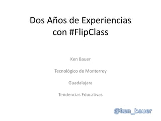 Dos Años de Experiencias
con #FlipClass
Ken Bauer
Tecnológico de Monterrey
Guadalajara
Tendencias Educativas
 