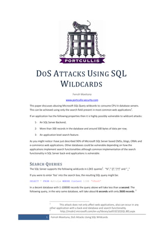 DO S A TTACKS USING SQL
            W ILDCARDS
                                         Ferruh Mavituna

                                   www.portcullis-security.com

This paper discusses abusing Microsoft SQL Query wildcards to consume CPU in database servers.
This can be achieved using only the search field present in most common web applications1.

If an application has the following properties then it is highly possibly vulnerable to wildcard attacks:

    1- An SQL Server Backend;

    2- More than 300 records in the database and around 500 bytes of data per row;

    3- An application level search feature.

As you might notice I have just described 90% of Microsoft SQL Server based CMSs, blogs, CRMs and
e-commerce web applications. Other databases could be vulnerable depending on how the
applications implement search functionalities although common implementation of the search
functionality in SQL Server back-end applications is vulnerable.



S EARCH Q UERIES
The SQ