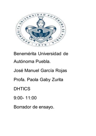 Benemérita Universidad de
Autónoma Puebla.
José Manuel García Rojas
Profa. Paola Gaby Zurita
DHTICS
9:00- 11:00
Borrador de ensayo.
 