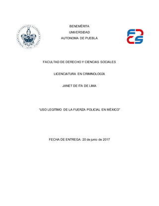 BENEMÉRITA
UNIVERSIDAD
AUTONOMA DE PUEBLA
FACULTAD DE DERECHO Y CIENCIAS SOCIALES
LICENCIATURA EN CRIMINOLOGÍA
JANET DE ITA DE LIMA
“USO LEGITIMO DE LA FUERZA POLICIAL EN MÉXICO”
FECHA DE ENTREGA: 20 de junio de 2017
 