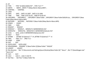 21 AT -
22 TYPE - TYPE "G:DOS CODES.TXT" , TYPE "G:*.*"
23 WRITE - WRITE , WRITE "F:Rikey Martin-Maria.MPG" ,
24 CONTROL - CONTROL
25 USER -
26 DATE - DATE , DATE 5-6-2007 , DATE 6-16-1990
27 TIME - TIME , TIME 13:07:35.45 , TIME 07:25:05.45
28 EXPLORER - EXPLORER F: , EXPLORER F:New Folder , EXPLORER F:New FolderKASUN.zip , EXPLORER F:New
FolderRikey Martin-Maria.MPG
29 NOTEPAD - NOTEPAD , NOTEPAD F:New FolderRikey Martin-Maria.MPG
20 SYSKEY - SYSKEY
21 CMD - CMD
22 REGEDIT - REGEDIT
23 WINHELP - WINHELP , WINHELP C:WINDOWShh.HLP
24 WINHLP32 - WINHLP32 , WINHLP32 C:WINDOWSHelpcalc.HLP
25 write - write , write C:WINDOWSHelpaccess.HLP
26 HELP - HELP
27 ATTRIB - ATTRIB "D:Eskimo*.*" +H ,ATTRIB "D:Eskimo*.*" -H
28 TREE - TREE "C:" ,TREE "C:"
29 START - START
30 EXIT - EXIT
31 GOTO LOOP - GOTO LOOP
32 REN,RENAME- RENAME "E:New Folder (2)New Folder" "KASUN"
33 LOGOFF - LOGOFF
34 Ren,Rename- Ren "C:Documents and SettingskasunDesktopNew Folder (6)" "Kasun" , Ren "C:AvastKeygan.exe"
"kasun.msi"
35 start - start
36 color - color 1 , color 2 color fc
37 Del Tree - Del Tree "C:New Folder"/Q
 