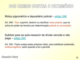 Mútuo pignoratício e depositário judicial – artigo 346
Art. 346 - Tirar, suprimir, destruir ou danificar coisa própria, que se
acha em poder de terceiro por determinação judicial ou convenção:
Subtrair para se auto-ressarcir de dívida vencida e não
paga – artigo 345
Art. 345 - Fazer justiça pelas próprias mãos, para satisfazer pretensão,
embora legítima, salvo quando a lei o permite
10
 
