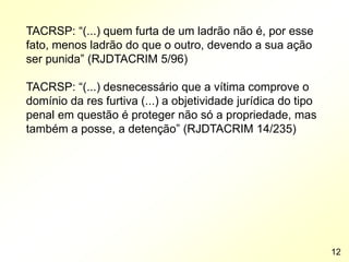 TACRSP: “(...) quem furta de um ladrão não é, por esse
fato, menos ladrão do que o outro, devendo a sua ação
ser punida” (RJDTACRIM 5/96)
TACRSP: “(...) desnecessário que a vítima comprove o
domínio da res furtiva (...) a objetividade jurídica do tipo
penal em questão é proteger não só a propriedade, mas
também a posse, a detenção” (RJDTACRIM 14/235)
12
 