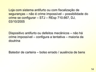 Loja com sistema antifurto ou com fiscalização de
seguranças – não é crime impossível – possibilidade do
crime se configurar – STJ – REsp 710.667, DJ,
03/10/2005
Dispositivo antifurto ou defeitos mecânicos – não há
crime impossível – configura a tentativa – maioria da
doutrina
Batedor de carteira – bolso errado / ausência de bens
14
 