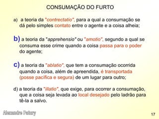 CONSUMAÇÃO DO FURTO
a) a teoria da "contrectatio", para a qual a consumação se
dá pelo simples contato entre o agente e a coisa alheia;
b) a teoria da "apprehensio" ou "amotio", segundo a qual se
consuma esse crime quando a coisa passa para o poder
do agente;
c) a teoria da "ablatio", que tem a consumação ocorrida
quando a coisa, além de apreendida, é transportada
(posse pacífica e segura) de um lugar para outro;
d) a teoria da "illatio", que exige, para ocorrer a consumação,
que a coisa seja levada ao local desejado pelo ladrão para
tê-la a salvo.
17
 