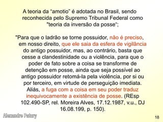 A teoria da “amotio” é adotada no Brasil, sendo
reconhecida pelo Supremo Tribunal Federal como
"teoria da inversão da posse“;
"Para que o ladrão se torne possuidor, não é preciso,
em nosso direito, que ele saia da esfera de vigilância
do antigo possuidor, mas, ao contrário, basta que
cesse a clandestinidade ou a violência, para que o
poder de fato sobre a coisa se transforme de
detenção em posse, ainda que seja possível ao
antigo possuidor retomá-la pela violência, por si ou
por terceiro, em virtude de perseguição imediata.
Aliás, a fuga com a coisa em seu poder traduz
inequivocamente a existência de posse. (REsp
102.490-SP, rel. Moreira Alves, 17.12.1987, v.u., DJ
16.08.199, p. 150).
18
 
