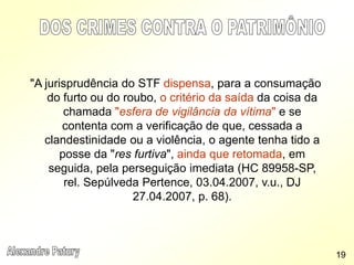 "A jurisprudência do STF dispensa, para a consumação
do furto ou do roubo, o critério da saída da coisa da
chamada "esfera de vigilância da vítima" e se
contenta com a verificação de que, cessada a
clandestinidade ou a violência, o agente tenha tido a
posse da "res furtiva", ainda que retomada, em
seguida, pela perseguição imediata (HC 89958-SP,
rel. Sepúlveda Pertence, 03.04.2007, v.u., DJ
27.04.2007, p. 68).
19
 
