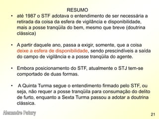 RESUMO
• até 1987 o STF adotava o entendimento de ser necessária a
retirada da coisa da esfera de vigilância e disponibilidade,
mais a posse tranqüila do bem, mesmo que breve (doutrina
clássica)
• A partir daquele ano, passa a exigir, somente, que a coisa
deixe a esfera de disponibilidade, sendo prescindíveis a saída
do campo de vigilância e a posse tranqüila do agente.
• Embora posicionamento do STF, atualmente o STJ tem-se
comportado de duas formas.
• A Quinta Turma segue o entendimento firmado pelo STF, ou
seja, não requer a posse tranqüila para consumação do delito
de furto, enquanto a Sexta Turma passou a adotar a doutrina
clássica.
21
 