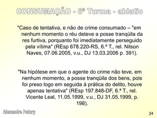 "Caso de tentativa, e não de crime consumado – "em
nenhum momento o réu deteve a posse tranqüila da
res furtiva, porquanto foi imediatamente perseguido
pela vítima" (REsp 678.220-RS, 6.ª T., rel. Nilson
Naves, 07.06.2005, v.u., DJ 13.03.2006 p. 391).
"Na hipótese em que o agente do crime não teve, em
nenhum momento, a posse tranqüila dos bens, pois
foi preso logo em seguida à prática do delito, houve
apenas tentativa" (REsp 197.848-DF, 6.ª T., rel.
Vicente Leal, 11.05.1999, v.u., DJ 31.05.1999, p.
198).
24
 