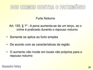 Furto Noturno
Art. 155, § 1º - A pena aumenta-se de um terço, se o
crime é praticado durante o repouso noturno
• Somente se aplica ao furto simples
• De acordo com as características da região
• O aumento não incide em locais não próprios para o
repouso noturno
26
 
