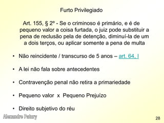 Furto Privilegiado
Art. 155, § 2º - Se o criminoso é primário, e é de
pequeno valor a coisa furtada, o juiz pode substituir a
pena de reclusão pela de detenção, diminuí-la de um
a dois terços, ou aplicar somente a pena de multa
• Não reincidente / transcurso de 5 anos – art. 64, I
• A lei não fala sobre antecedentes
• Contravenção penal não retira a primariedade
• Pequeno valor x Pequeno Prejuízo
• Direito subjetivo do réu
28
 