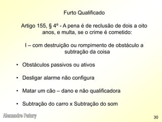 Furto Qualificado
Artigo 155, § 4º - A pena é de reclusão de dois a oito
anos, e multa, se o crime é cometido:
I – com destruição ou rompimento de obstáculo a
subtração da coisa
• Obstáculos passivos ou ativos
• Desligar alarme não configura
• Matar um cão – dano e não qualificadora
• Subtração do carro x Subtração do som
30
 